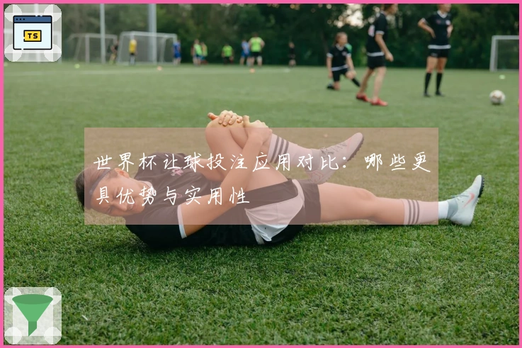世界杯让球投注应用对比：哪些更具优势与实用性