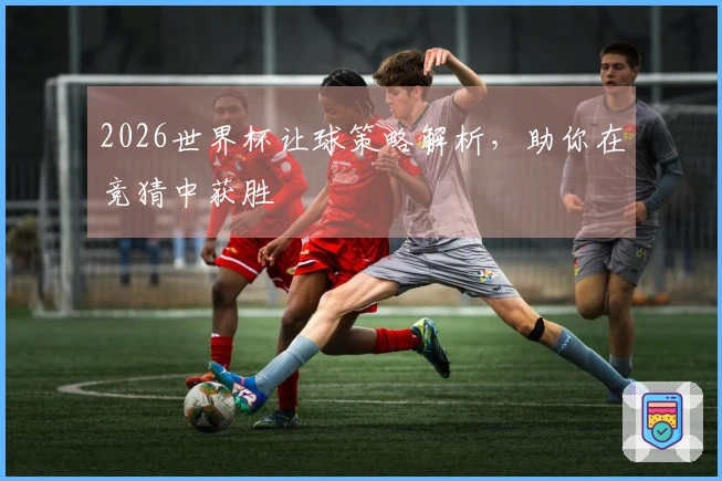 2026世界杯让球策略解析，助你在竞猜中获胜